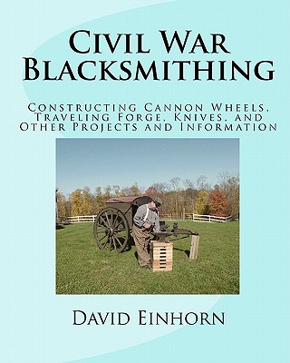 Civil War Blacksmithing: Constructing Cannon Wheels, Traveling Forge, Knives, and Other Projects and Information - Einhorn, David Michael