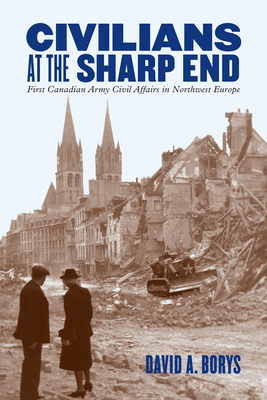 Civilians at the Sharp End: First Canadian Army Civil Affairs in Northwest Europe - Borys, David A.