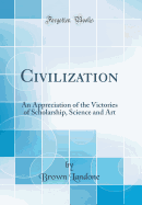 Civilization: An Appreciation of the Victories of Scholarship, Science and Art (Classic Reprint)