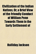 Civilization of the Indian Natives; Or, a Brief View of the Friendly Conduct of William Penn, Toward Them in the Early Settlement of Pennsylvania: The Subsequent Care of the Society of Friends in Endeavouring to Promote Peace and Friendship with Them by P