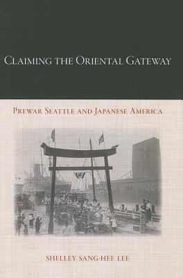 Claiming the Oriental Gateway: Prewar Seattle and Japanese America - Lee, Shelley Sang-Hee