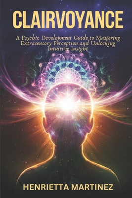 Clairvoyance: A Psychic Development Guide to Mastering Extrasensory Perception and Unlocking Intuitive Insight - Martinez, Henrietta