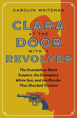 Clara at the Door with a Revolver: The Scandalous Black Suspect, the Exemplary White Son, and the Murder That Shocked Toronto - Whitzman, Carolyn