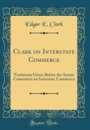 Clark on Interstate Commerce: Testimony Given Before the Senate Committee on Interstate Commerce (Classic Reprint)