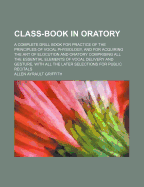 Class-Book in Oratory: A Complete Drill Book for Practice of the Principles of Vocal Physiology, and for Acquiring the Art of Elocution and Oratory; Comprising All the Essential Elements of Vocal Delivery and Gesture, with All the Later Selections for Pub