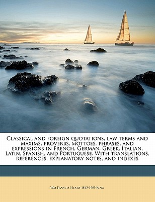 Classical and Foreign Quotations, Law Terms and Maxims, Proverbs, Mottoes, Phrases, and Expressions in French, German, Greek, Italian, Latin, Spanish, and Portuguese. with Translations, References, Explanatory Notes, and Indexes - King, Wm Francis Henry (William Francis (Creator)