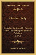 Classical Study: Its Value Illustrated by Extracts from the Writings of Eminent Scholars