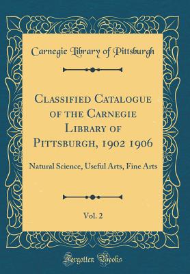 Classified Catalogue of the Carnegie Library of Pittsburgh, 1902 1906, Vol. 2: Natural Science, Useful Arts, Fine Arts (Classic Reprint) - Pittsburgh, Carnegie Library of