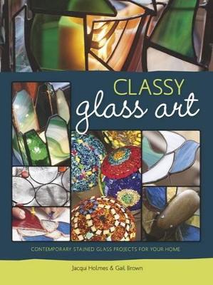 Classy glass art: Contemporary stained glass projects for your home - Brown, Gail, and Holmes, Jacqui
