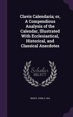 Clavis Calendaria; or, A Compendious Analysis of the Calendar, Illustrated With Ecclesiastical, Historical, and Classical Anecdotes - Brady, John
