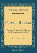 Clavis Rerum: I Am the Alpha and the Omega, the Beginning and the End (Classic Reprint)