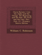 Clavis Rerum: I Am the Alpha and the Omega, the Beginning and the End, the First and the Last.--REV. XXII, 13 - Primary Source Edition