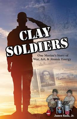 Clay Soldiers: One Marine's Story of War, Art & Atomic Energy - Rada, James, Jr.