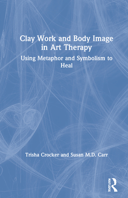 Clay Work and Body Image in Art Therapy: Using Metaphor and Symbolism to Heal - Crocker, Trisha, and Carr, Susan M D