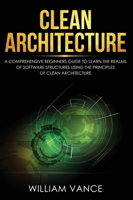 Clean Architecture: A Comprehensive Beginners Guide to Learn the Realms of Software Structures Using the Principles of Clean Architecture - Vance, William