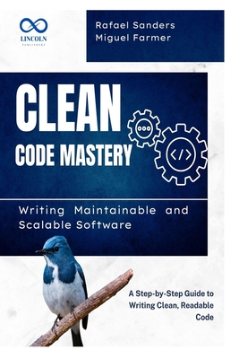 Clean Code Mastery: Writing Maintainable and Scalable Software: A Step-by-Step Guide to Writing Clean, Readable Code - Sanders, Rafael, and Farmer, Miguel