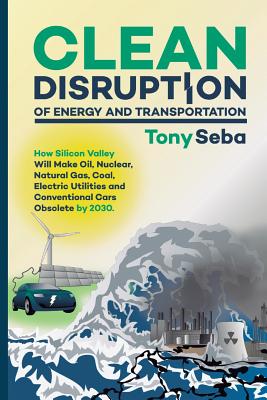 Clean Disruption of Energy and Transportation: How Silicon Valley Will Make Oil, Nuclear, Natural Gas, Coal, Electric Utilities and Conventional Cars Obsolete by 2030 - Seba, Tony