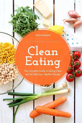 Clean Eating: The Complete Guide to Eating Clean and 50 Delicious, Healthy Recipes - Rowland, Martin