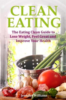 Clean Eating: The Eating Clean Guide to Lose Weight, Feel Great and Improve Your Health - Williams, Jennifer