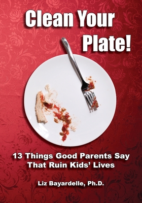 Clean Your Plate! Thirteen Things Good Parents Say That Ruin Kids' Lives - Bayardelle, Liz