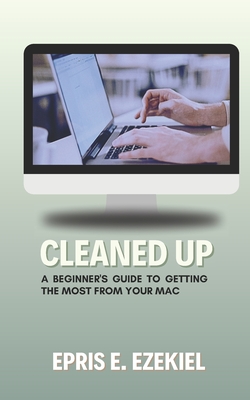 Cleaned Up: A Beginner's Guide to Getting the Most from Your Mac - Ezekiel, Epris E