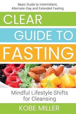 Clear Guide to Fasting: Basic Guide to Intermittent, Alternate-Day and Extended Fasting. Mindful Lifestyle Shifts for Cleansing - Miller, Kobe