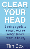 Clear Your Head: The Simple Guide to Enjoying Your Life Without Anxiety Getting in the Way