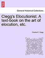 Clegg's Elocutionist. a Text-Book on the Art of Elocution, Etc.