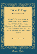 Clegg's Elocutionist; A Text-Book on the Art of Elocution, with a Full Scheme of Vocal Exercises, for Public Speakers, and for the Use of Schools and Elocution Classes (Classic Reprint)