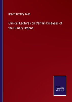 Clinical Lectures on Certain Diseases of the Urinary Organs - Todd, Robert Bentley