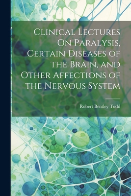 Clinical Lectures On Paralysis, Certain Diseases of the Brain, and Other Affections of the Nervous System - Todd, Robert Bentley