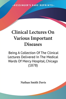 Clinical Lectures On Various Important Diseases: Being A Collection Of The Clinical Lectures Delivered In The Medical Wards Of Mercy Hospital, Chicago (1878) - Davis, Nathan Smith