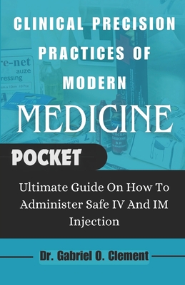 Clinical Precision Practices of Modern Medicine: Ultimate Guide On How To Administer Safe IV and Im Injection - Clement, Gabriel O, Dr.