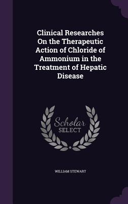 Clinical Researches On the Therapeutic Action of Chloride of Ammonium in the Treatment of Hepatic Disease - Stewart, William, BSC, PhD