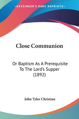 Close Communion: Or Baptism As A Prerequisite To The Lord's Supper (1892) - Christian, John Tyler