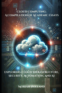 Cloud Computing: A Compilation of Academic Essays: Exploring Cloud Infrastructure, Security, Automation, and AI