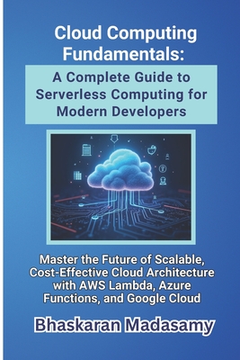 Cloud Computing Fundamentals: A Complete Guide to Serverless Computing for Modern Developers: Master the Future of Scalable, Cost-Effective Cloud Architecture with AWS Lambda, Azure Functions, and Google Cloud - Madasamy, Bhaskaran