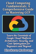 Cloud Computing Fundamentals: A Comprehensive Guide to Mastering GCP: Learn the Essentials of Google Cloud Platform Architecture, Security, and Cost Optimization for Beginners and Beyond