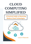 Cloud Computing Simplified: A Practical Guide to Mastering Modern Cloud Technologies (From Fundamentals to Advanced Solutions Across AWS, Azure, and Google Cloud)