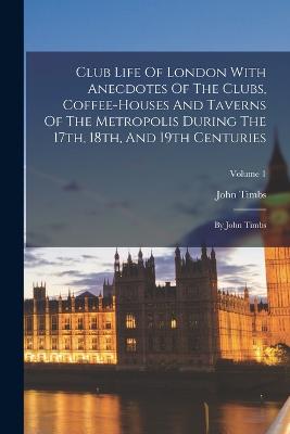 Club Life Of London With Anecdotes Of The Clubs, Coffee-houses And Taverns Of The Metropolis During The 17th, 18th, And 19th Centuries: By John Timbs; Volume 1 - Timbs, John