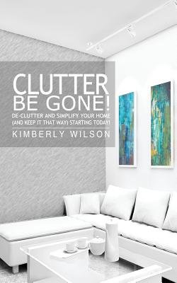 Clutter Be Gone! De-clutter and Simplify Your Home (And Keep It That Way) Starting Today! - Wilson, Kimberly