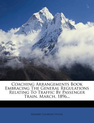 Coaching Arrangements Book Embracing the General Regulations Relating to Traffic by Passenger Train. March, 1896... - House, Railway Clearing