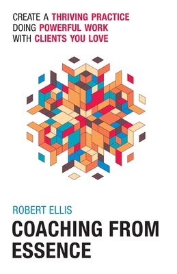 Coaching From Essence: Create a Thriving Practice Doing Powerful Work With Clients You Love - Ellis, Robert