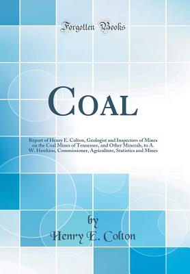 Coal: Report of Henry E. Colton, Geologist and Inspectors of Mines on the Coal Mines of Tennessee, and Other Minerals, to A. W. Hawkins, Commissioner, Agriculture, Statistics and Mines (Classic Reprint) - Colton, Henry E