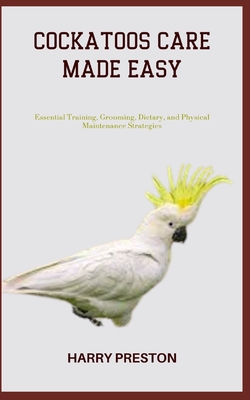 Cockatoos Care Made Easy: Essential Training, Grooming, Dietary, and Physical Maintenance Strategies - Preston, Harry