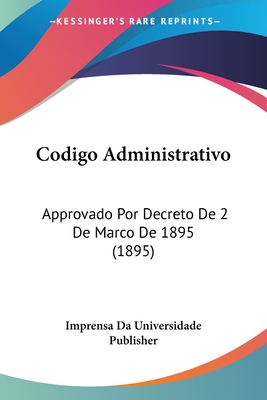 Codigo Administrativo: Approvado Por Decreto de 2 de Marco de 1895 (1895) - Imprensa Da Universidade Publisher