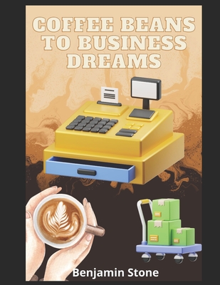 Coffee Beans to Business Dreams: A Comprehensive Guide to Launching Your Own Cafe - Stone, Benjamin