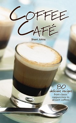 Coffee Cafe: 80 Delicious Recipes from Classic Cappuccinos to Dessert Coffees - Johns, Sherri