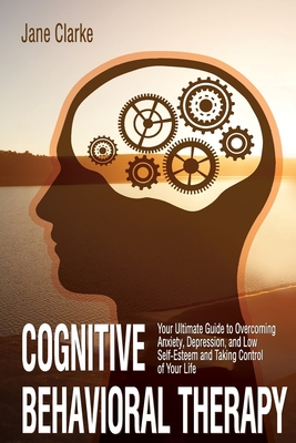 Cognitive Behavioral Therapy: Your Ultimate Guide to Overcoming Anxiety, Depression, and Low Self-Esteem and Taking Control of Your Life - Clarke, Jane