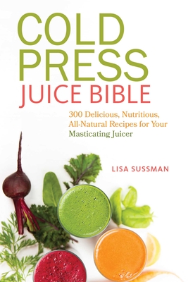 Cold Press Juice Bible: 300 Delicious, Nutritious, All-Natural Recipes for Your Masticating Juicer - Sussman, Lisa